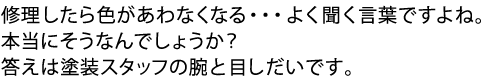 修理したら色があわなくなる・・・よく聞く言葉ですよね。本当にそうなんでしょうか?答えは塗装スタッフの腕と目しだいです。 修理したら色があわなくなる・・・よく聞く言葉ですよね。本当にそうなんでしょうか?答えは塗装スタッフの腕と目しだいです。