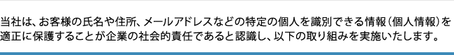 当社は、お客様の氏名や住所、メールアドレスなどの特定の個人を識別できる情報(個人情報)を適正に保護することが企業の社会的責任であると認識し、以下の取り組みを実施いたします。 当社は、お客様の氏名や住所、メールアドレスなどの特定の個人を識別できる情報(個人情報)を適正に保護することが企業の社会的責任であると認識し、以下の取り組みを実施いたします。